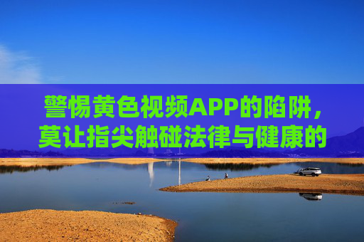 警惕黄色视频APP的陷阱,莫让指尖触碰法律与健康的红线,警惕黄色视频APP陷阱,莫让指尖触碰法律与健康红线 警惕黄色视频APP的陷阱,莫让指尖触碰法律与健康的红线,警惕黄色视频APP陷阱,莫让指尖触碰法律与健康红线