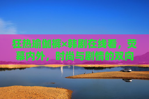 狂热瑜伽裤×韩剧在线看，荧幕内外，时尚与剧情的双向奔赴，瑜伽裤×韩剧，荧幕内外的时尚剧情双向奔赴