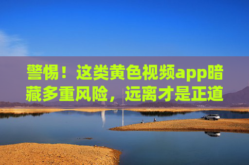 警惕!这类黄色视频app暗藏多重风险,远离才是正道,警惕!黄色视频app暗藏多重风险,远离才是正道 警惕!这类黄色视频app暗藏多重风险,远离才是正道,警惕!黄色视频app暗藏多重风险,远离才是正道