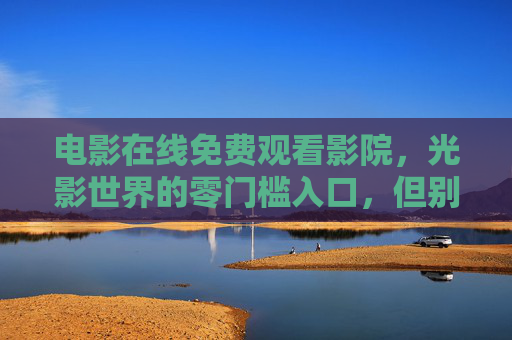 电影在线免费观看影院,光影世界的零门槛入口,但别忽视这些坑,电影在线免费观看,光影世界的零门槛入口,这些坑别忽视! 电影在线免费观看影院,光影世界的零门槛入口,但别忽视这些坑,电影在线免费观看,光影世界的零门槛入口,这些坑别忽视!