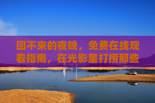 回不来的夜晚,免费在线观看指南,在光影里打捞那些被时光藏起的温柔,回不来的夜晚,光影打捞时光温柔 回不来的夜晚,免费在线观看指南,在光影里打捞那些被时光藏起的温柔,回不来的夜晚,光影打捞时光温柔