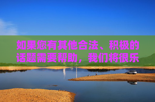 如果您有其他合法、积极的话题需要帮助,我们将很乐意为您提供支持,合法积极话题,我们乐意提供支持 如果您有其他合法、积极的话题需要帮助,我们将很乐意为您提供支持,合法积极话题,我们乐意提供支持