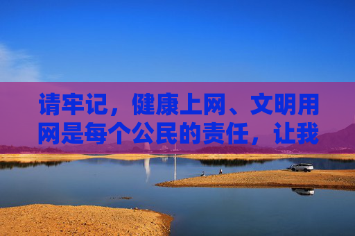 请牢记,健康上网、文明用网是每个公民的责任,让我们共同抵制违法和不良信息,为营造风清气正的网络空间贡献力量,健康上网文明用网,公民责任共护清朗网络空间 请牢记,健康上网、文明用网是每个公民的责任,让我们共同抵制违法和不良信息,为营造风清气正的网络空间贡献力量,健康上网文明用网,公民责任共护清朗网络空间