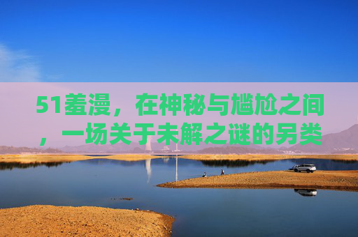 51羞漫,在神秘与尴尬之间,一场关于未解之谜的另类叙事,51羞漫,神秘与尴尬间的另类叙事 51羞漫,在神秘与尴尬之间,一场关于未解之谜的另类叙事,51羞漫,神秘与尴尬间的另类叙事