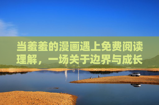 当羞羞的漫画遇上免费阅读理解,一场关于边界与成长的对话,羞羞漫画遇上免费阅读理解,边界与成长的对话 当羞羞的漫画遇上免费阅读理解,一场关于边界与成长的对话,羞羞漫画遇上免费阅读理解,边界与成长的对话