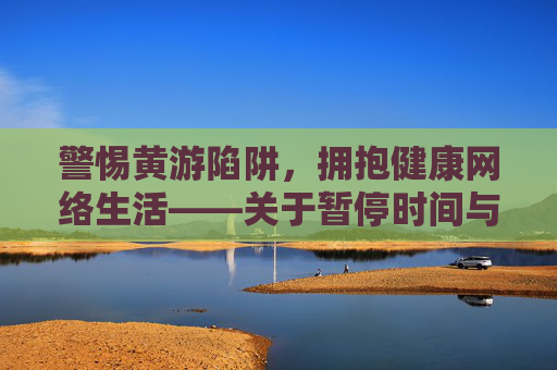 警惕黄游陷阱,拥抱健康网络生活——关于暂停时间与免费下载的理性提醒,警惕黄游陷阱,拥抱健康网络生活 警惕黄游陷阱,拥抱健康网络生活——关于暂停时间与免费下载的理性提醒,警惕黄游陷阱,拥抱健康网络生活