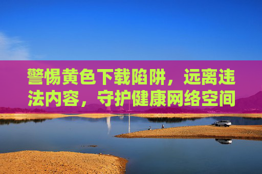 警惕黄色下载陷阱,远离违法内容,守护健康网络空间,警惕黄色下载陷阱,守护健康网络空间 警惕黄色下载陷阱,远离违法内容,守护健康网络空间,警惕黄色下载陷阱,守护健康网络空间