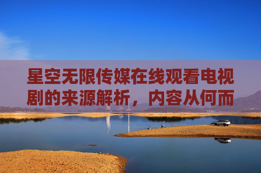 星空无限传媒在线观看电视剧的来源解析,内容从何而来?星空无限传媒在线观看电视剧内容来源解析 星空无限传媒在线观看电视剧的来源解析,内容从何而来?星空无限传媒在线观看电视剧内容来源解析