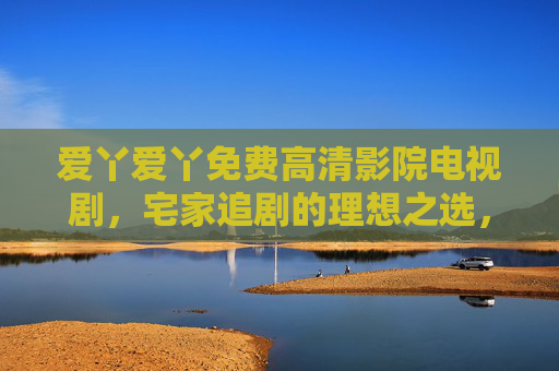 爱丫爱丫免费高清影院电视剧，宅家追剧的理想之选，免费畅享高清电视剧盛宴，爱丫爱丫，宅家追剧免费高清盛宴