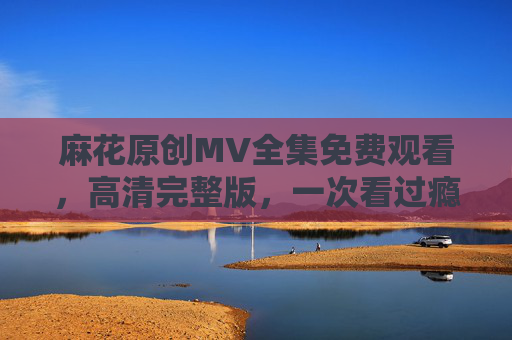 麻花原创MV全集免费观看,高清完整版,一次看过瘾!麻花原创MV全集免费高清完整版一次看过瘾 麻花原创MV全集免费观看,高清完整版,一次看过瘾!麻花原创MV全集免费高清完整版一次看过瘾