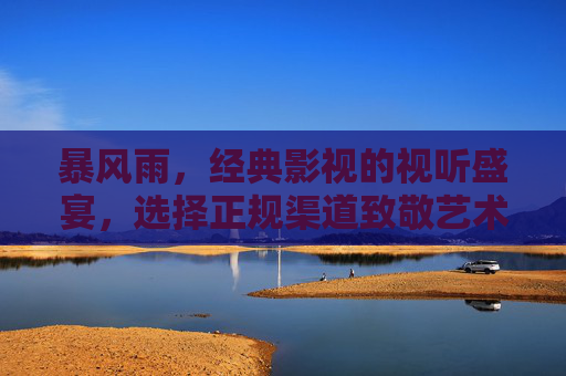暴风雨,经典影视的视听盛宴,选择正规渠道致敬艺术创作,暴风雨,经典影视视听盛宴与正规渠道的艺术致敬 暴风雨,经典影视的视听盛宴,选择正规渠道致敬艺术创作,暴风雨,经典影视视听盛宴与正规渠道的艺术致敬