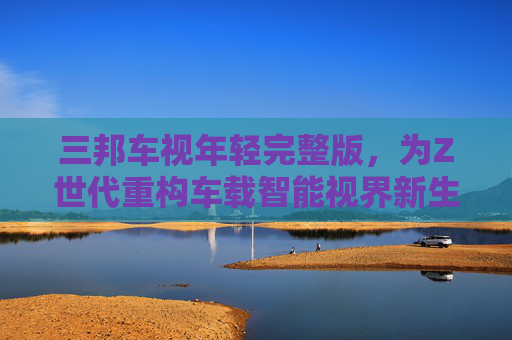 三邦车视年轻完整版,为Z世代重构车载智能视界新生态,三邦车视年轻完整版,重构Z世代车载智能视界新生态 三邦车视年轻完整版,为Z世代重构车载智能视界新生态,三邦车视年轻完整版,重构Z世代车载智能视界新生态