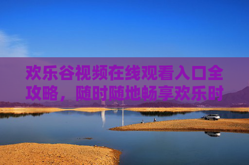 欢乐谷视频在线观看入口全攻略,随时随地畅享欢乐时光,欢乐谷视频在线观看入口全攻略,随时随地畅享欢乐时光 欢乐谷视频在线观看入口全攻略,随时随地畅享欢乐时光,欢乐谷视频在线观看入口全攻略,随时随地畅享欢乐时光