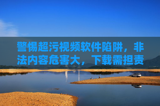 警惕超污视频软件陷阱,非法内容危害大,下载需担责 警惕超污视频软件陷阱,非法内容危害大,下载需担责