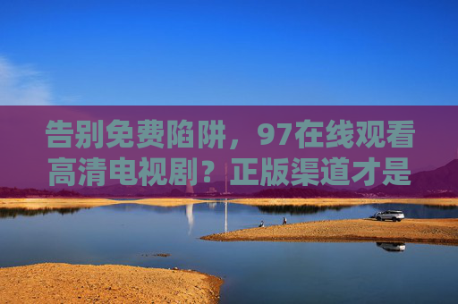 告别免费陷阱,97在线观看高清电视剧?正版渠道才是最新版本的安心之选,告别免费陷阱,正版渠道才是最新安心之选 告别免费陷阱,97在线观看高清电视剧?正版渠道才是最新版本的安心之选,告别免费陷阱,正版渠道才是最新安心之选