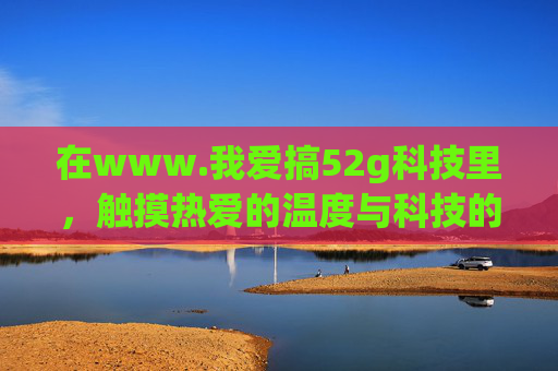 在www.我爱搞52g科技里,触摸热爱的温度与科技的速度,我爱搞52g科技,触摸热爱的温度与科技的速度 在www.我爱搞52g科技里,触摸热爱的温度与科技的速度,我爱搞52g科技,触摸热爱的温度与科技的速度