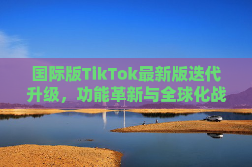 国际版TikTok最新版迭代升级,功能革新与全球化战略深化,TikTok迭代升级,功能革新与全球化战略深化 国际版TikTok最新版迭代升级,功能革新与全球化战略深化,TikTok迭代升级,功能革新与全球化战略深化