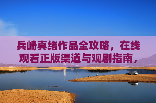 兵崎真绪作品全攻略,在线观看正版渠道与观剧指南,兵崎真绪作品全攻略,正版观看渠道与观剧指南 兵崎真绪作品全攻略,在线观看正版渠道与观剧指南,兵崎真绪作品全攻略,正版观看渠道与观剧指南