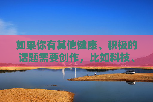 如果你有其他健康、积极的话题需要创作,比如科技、文化、生活常识等,我很乐意为你提供帮助。让我们共同维护清朗的网络空间,传播正能量内容,积极创作正能量,共护清朗网络空间 如果你有其他健康、积极的话题需要创作,比如科技、文化、生活常识等,我很乐意为你提供帮助。让我们共同维护清朗的网络空间,传播正能量内容,积极创作正能量,共护清朗网络空间