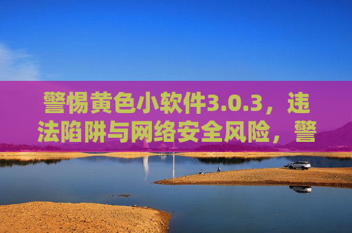 警惕黄色小软件3.0.3，违法陷阱与网络安全风险，警惕黄色小软件3.0.3，违法陷阱与网络安全风险