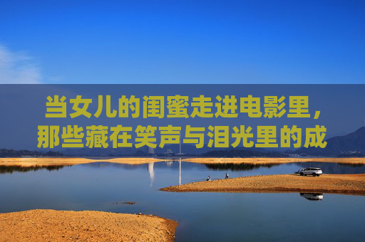 当女儿的闺蜜走进电影里,那些藏在笑声与泪光里的成长密码,闺蜜入戏,笑声泪光里的成长密码 当女儿的闺蜜走进电影里,那些藏在笑声与泪光里的成长密码,闺蜜入戏,笑声泪光里的成长密码