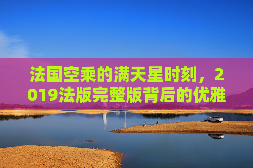 法国空乘的满天星时刻,2019法版完整版背后的优雅与专业,法国空乘满天星时刻,优雅与专业的完美诠释 法国空乘的满天星时刻,2019法版完整版背后的优雅与专业,法国空乘满天星时刻,优雅与专业的完美诠释