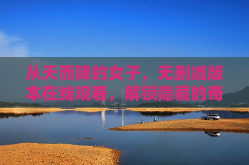 从天而降的女子，无删减版本在线观看，解锁隐藏的奇幻密码与人性深意