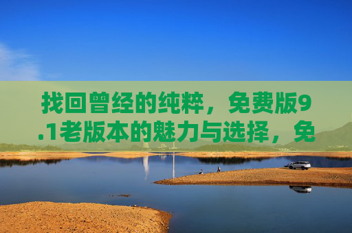 找回曾经的纯粹,免费版9.1老版本的魅力与选择,免费版9.1老版本,找回纯粹的魅力之选 找回曾经的纯粹,免费版9.1老版本的魅力与选择,免费版9.1老版本,找回纯粹的魅力之选