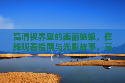 高清视界里的美丽姑娘，在线观看指南与光影故事，高清视界中的美丽姑娘，光影故事与观看指南