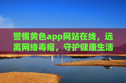 警惕黄色app网站在线,远离网络毒瘤,守护健康生活,警惕黄色App网站,远离网络毒瘤守护健康 警惕黄色app网站在线,远离网络毒瘤,守护健康生活,警惕黄色App网站,远离网络毒瘤守护健康