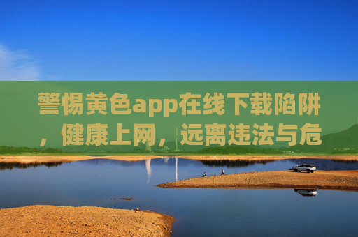 警惕黄色app在线下载陷阱,健康上网,远离违法与危害 警惕黄色app在线下载陷阱,健康上网,远离违法与危害