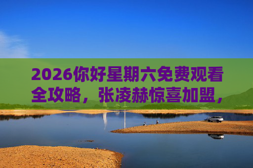 2026你好星期六免费观看全攻略,张凌赫惊喜加盟,完整版观看指南,2026你好星期六免费观看全攻略,张凌赫惊喜加盟,完整版指南 2026你好星期六免费观看全攻略,张凌赫惊喜加盟,完整版观看指南,2026你好星期六免费观看全攻略,张凌赫惊喜加盟,完整版指南