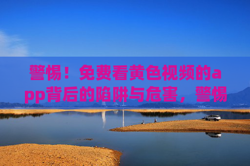 警惕!免费看黄色视频的app背后的陷阱与危害,警惕免费看黄色视频APP背后的陷阱与危害 警惕!免费看黄色视频的app背后的陷阱与危害,警惕免费看黄色视频APP背后的陷阱与危害