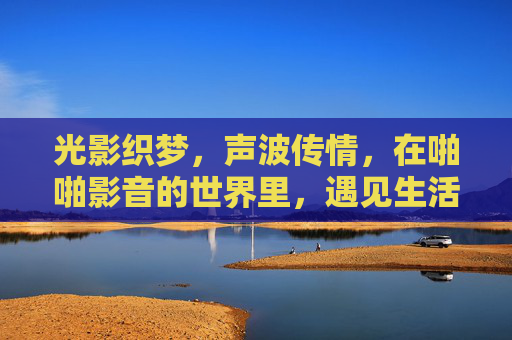 光影织梦,声波传情,在啪啪影音的世界里,遇见生活的万千可能,光影织梦,声波传情——啪啪影音遇见生活万千可能 光影织梦,声波传情,在啪啪影音的世界里,遇见生活的万千可能,光影织梦,声波传情——啪啪影音遇见生活万千可能