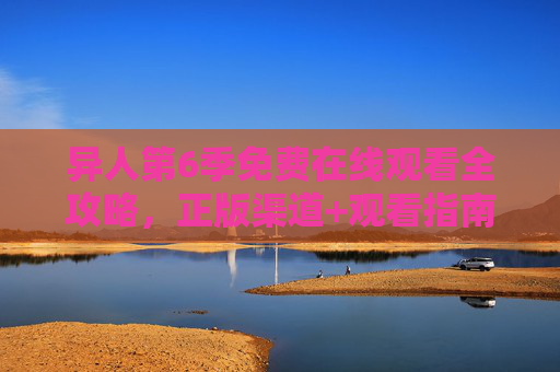 异人第6季免费在线观看全攻略，正版渠道+观看指南，轻松追更！异人第6季免费观看全攻略，正版渠道+追更指南