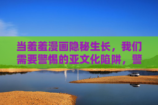 当羞羞漫画隐秘生长,我们需要警惕的亚文化陷阱,警惕羞羞漫画隐秘生长的亚文化陷阱 当羞羞漫画隐秘生长,我们需要警惕的亚文化陷阱,警惕羞羞漫画隐秘生长的亚文化陷阱