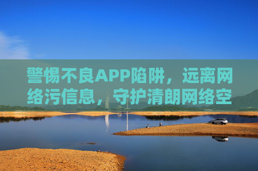 警惕不良APP陷阱，远离网络污信息，守护清朗网络空间，警惕不良APP陷阱，远离网络污信息，守护清朗网络空间