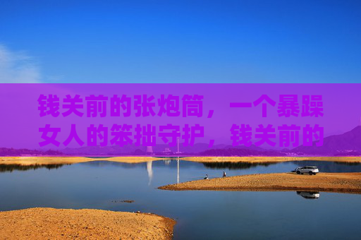 钱关前的张炮筒，一个暴躁女人的笨拙守护，钱关前的暴躁笨拙守护
