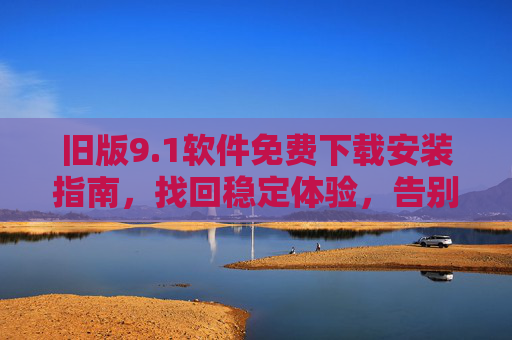 旧版9.1软件免费下载安装指南,找回稳定体验,告别臃肿新版本,旧版9.1软件免费下载安装指南,找回稳定体验,告别臃肿新版本 旧版9.1软件免费下载安装指南,找回稳定体验,告别臃肿新版本,旧版9.1软件免费下载安装指南,找回稳定体验,告别臃肿新版本