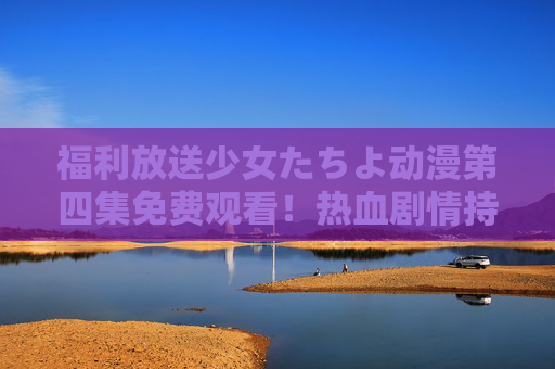 福利放送少女たちよ动漫第四集免费观看!热血剧情持续升温,错过等一周!福利放送!少女たちよ第四集免费观看,热血剧情升温,错过等一周! 福利放送少女たちよ动漫第四集免费观看!热血剧情持续升温,错过等一周!福利放送!少女たちよ第四集免费观看,热血剧情升温,错过等一周!