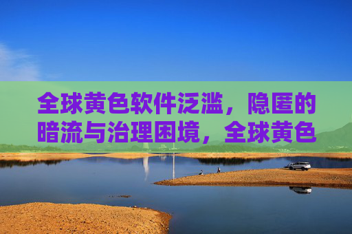 全球黄色软件泛滥,隐匿的暗流与治理困境,全球黄色软件泛滥,隐匿暗流与治理困境 全球黄色软件泛滥,隐匿的暗流与治理困境,全球黄色软件泛滥,隐匿暗流与治理困境
