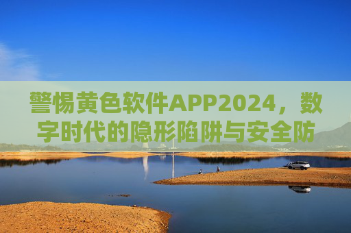警惕黄色软件APP2024，数字时代的隐形陷阱与安全防线，警惕2024黄色软件APP，数字时代的隐形陷阱与安全防线