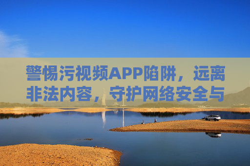 警惕污视频APP陷阱,远离非法内容,守护网络安全与健康,警惕污视频APP陷阱,远离非法内容,守护网络安全与健康 警惕污视频APP陷阱,远离非法内容,守护网络安全与健康,警惕污视频APP陷阱,远离非法内容,守护网络安全与健康