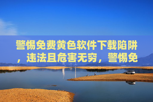 警惕免费黄色软件下载陷阱，违法且危害无穷，警惕免费黄色软件下载陷阱，违法且危害无穷