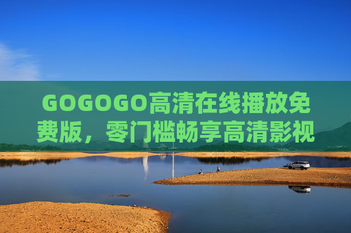 GOGOGO高清在线播放免费版,零门槛畅享高清影视,随时随地追剧自由!GOGOGO高清免费在线,零门槛随时随地畅追剧 GOGOGO高清在线播放免费版,零门槛畅享高清影视,随时随地追剧自由!GOGOGO高清免费在线,零门槛随时随地畅追剧