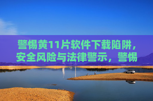 警惕黄11片软件下载陷阱,安全风险与法律警示,警惕黄11片软件下载陷阱,安全风险与法律警示 警惕黄11片软件下载陷阱,安全风险与法律警示,警惕黄11片软件下载陷阱,安全风险与法律警示