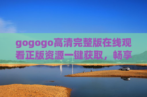 gogogo高清完整版在线观看正版资源一键获取，畅享沉浸式体验，gogogo高清正版完整版 一键获取沉浸式观看体验