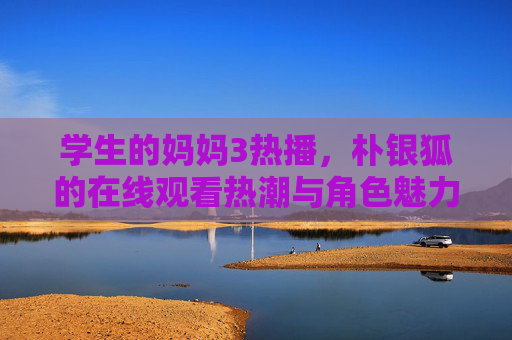 学生的妈妈3热播,朴银狐的在线观看热潮与角色魅力解析,学生的妈妈3热播引爆在线观看热潮 朴银狐角色魅力深度解析 学生的妈妈3热播,朴银狐的在线观看热潮与角色魅力解析,学生的妈妈3热播引爆在线观看热潮 朴银狐角色魅力深度解析