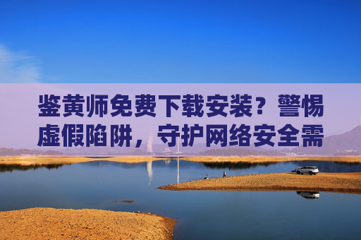 鉴黄师免费下载安装?警惕虚假陷阱,守护网络安全需专业理性,警惕鉴黄师免费下载陷阱,守护网络安全需专业理性 鉴黄师免费下载安装?警惕虚假陷阱,守护网络安全需专业理性,警惕鉴黄师免费下载陷阱,守护网络安全需专业理性