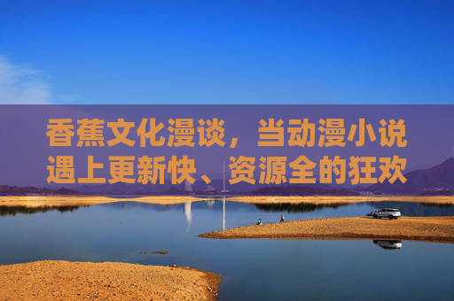 香蕉文化漫谈,当动漫小说遇上更新快、资源全的狂欢时代,香蕉文化漫谈,动漫小说遇上资源狂欢时代 香蕉文化漫谈,当动漫小说遇上更新快、资源全的狂欢时代,香蕉文化漫谈,动漫小说遇上资源狂欢时代